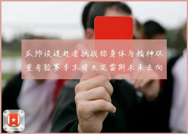 瓜帅谈追赶者挑战称身体与精神双重考验赛季末将决定雷斯未来去向