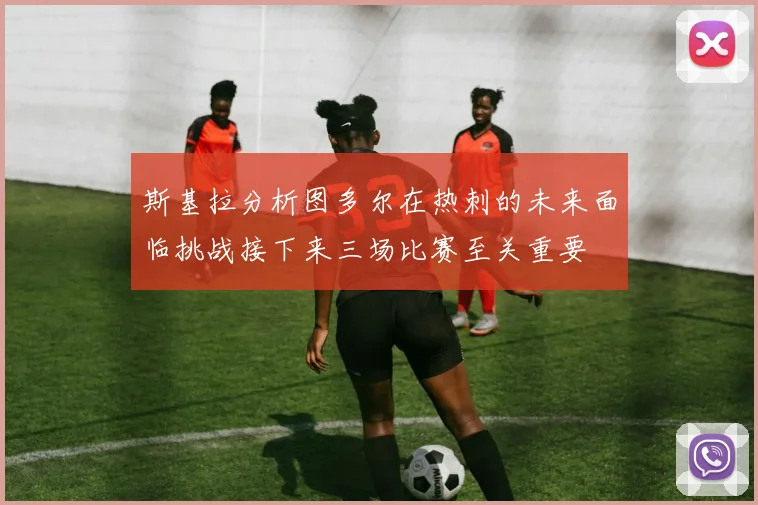 斯基拉分析图多尔在热刺的未来面临挑战接下来三场比赛至关重要