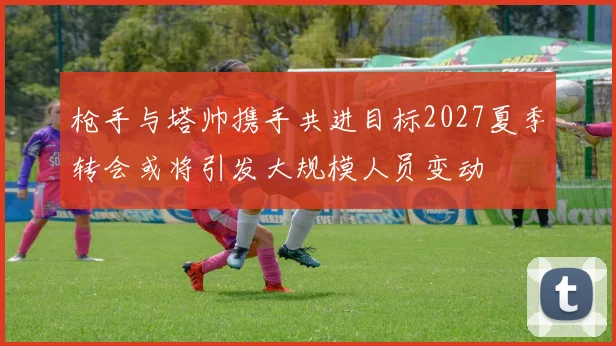 枪手与塔帅携手共进目标2027夏季转会或将引发大规模人员变动