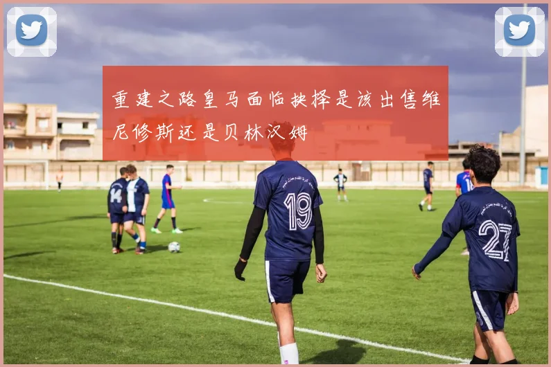 重建之路皇马面临抉择是该出售维尼修斯还是贝林汉姆