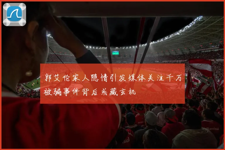 郭艾伦家人隐情引发媒体关注千万被骗事件背后或藏玄机