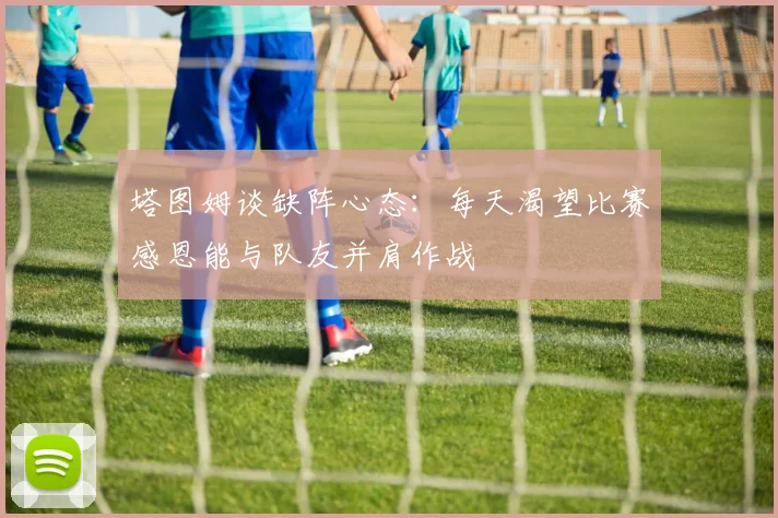 塔图姆谈缺阵心态：每天渴望比赛感恩能与队友并肩作战
