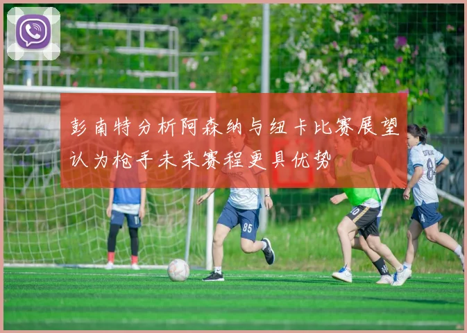 彭南特分析阿森纳与纽卡比赛展望认为枪手未来赛程更具优势