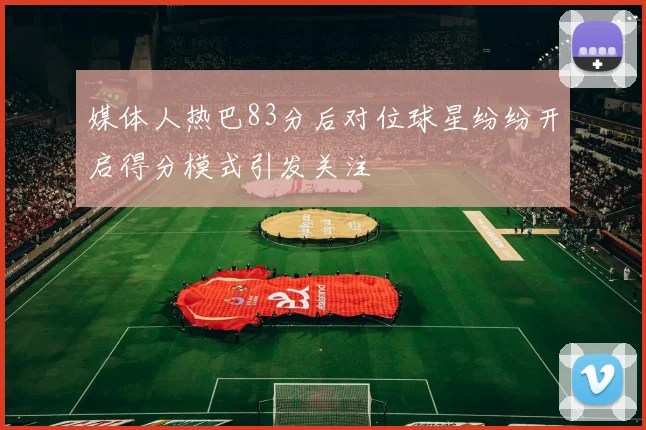 媒体人热巴83分后对位球星纷纷开启得分模式引发关注