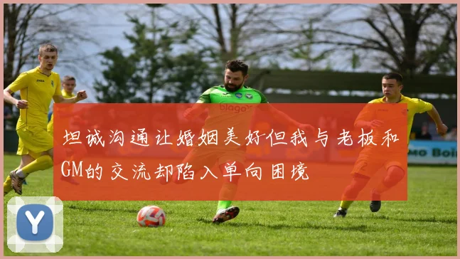 坦诚沟通让婚姻美好但我与老板和GM的交流却陷入单向困境