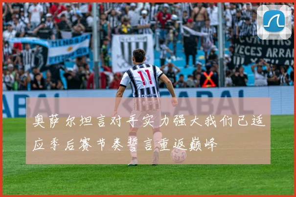 奥萨尔坦言对手实力强大我们已适应季后赛节奏誓言重返巅峰