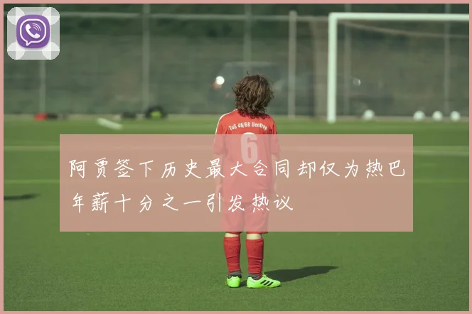阿贾签下历史最大合同却仅为热巴年薪十分之一引发热议
