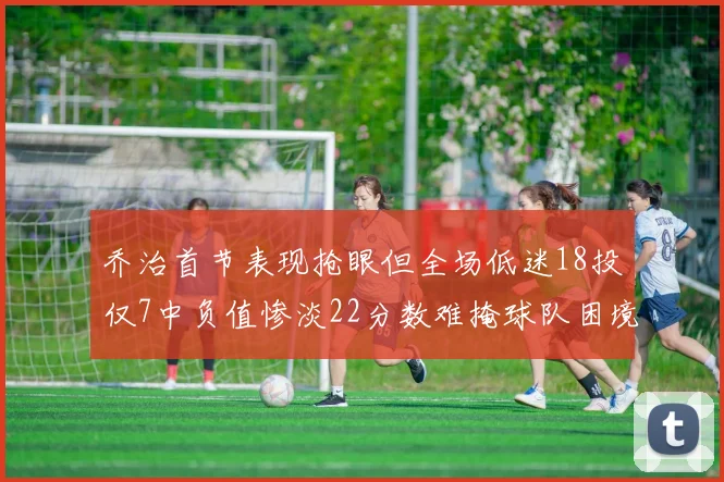 乔治首节表现抢眼但全场低迷18投仅7中负值惨淡22分数难掩球队困境