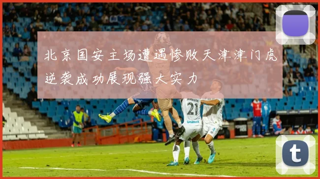 北京国安主场遭遇惨败天津津门虎逆袭成功展现强大实力