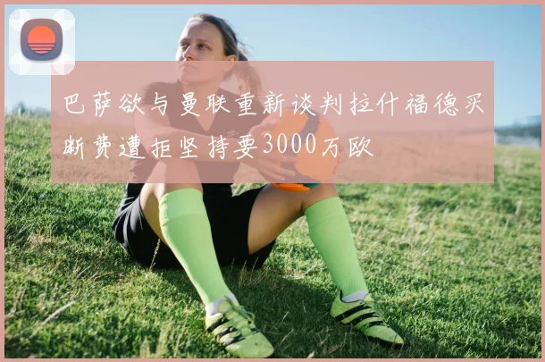 巴萨欲与曼联重新谈判拉什福德买断费遭拒坚持要3000万欧