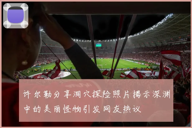 许尔勒分享洞穴探险照片揭示深渊中的美丽怪物引发网友热议