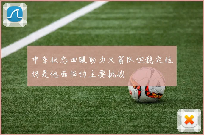 申京状态回暖助力火箭队但稳定性仍是他面临的主要挑战