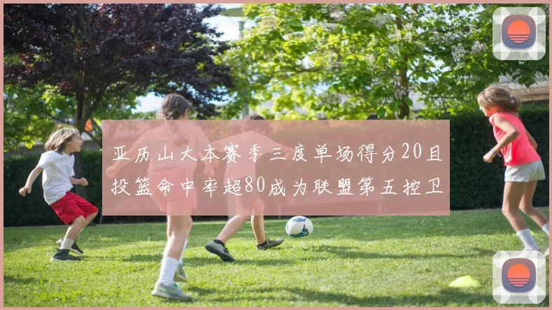 亚历山大本赛季三度单场得分20且投篮命中率超80成为联盟第五控卫第一