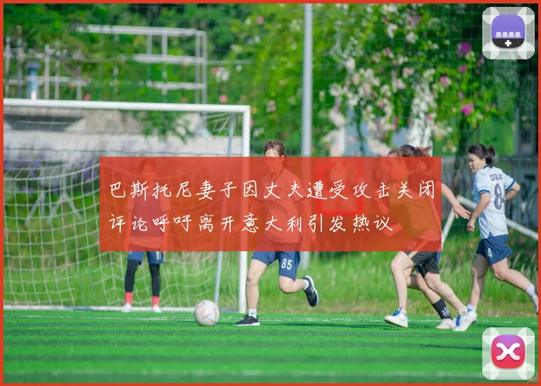 巴斯托尼妻子因丈夫遭受攻击关闭评论呼吁离开意大利引发热议