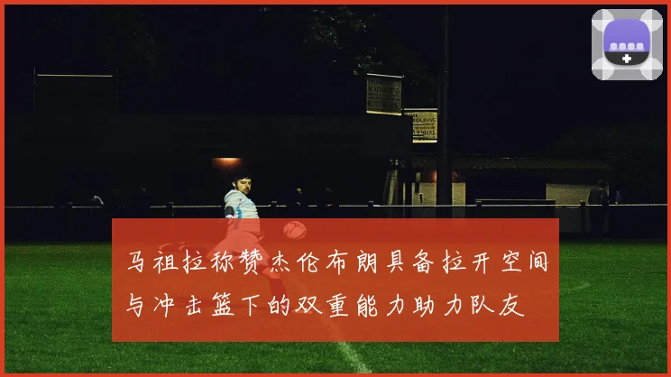马祖拉称赞杰伦布朗具备拉开空间与冲击篮下的双重能力助力队友