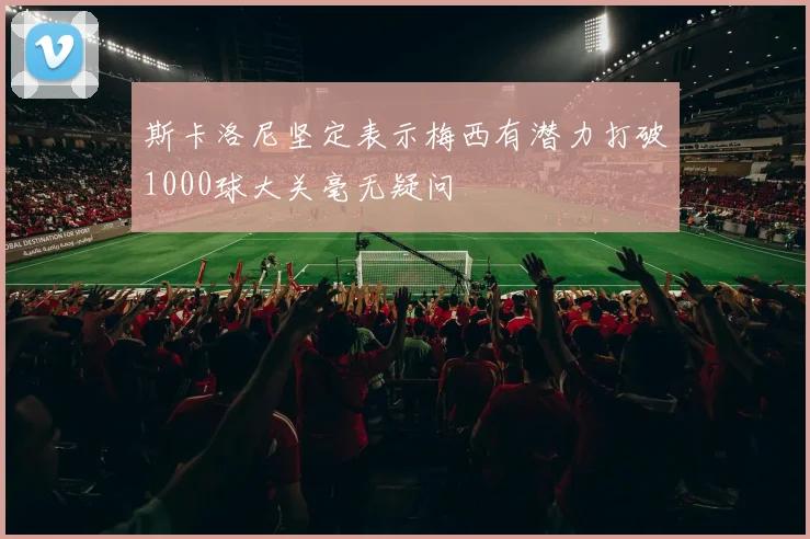斯卡洛尼坚定表示梅西有潜力打破1000球大关毫无疑问