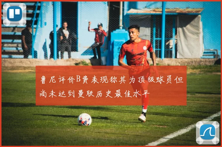 鲁尼评价B费表现称其为顶级球员但尚未达到曼联历史最佳水平