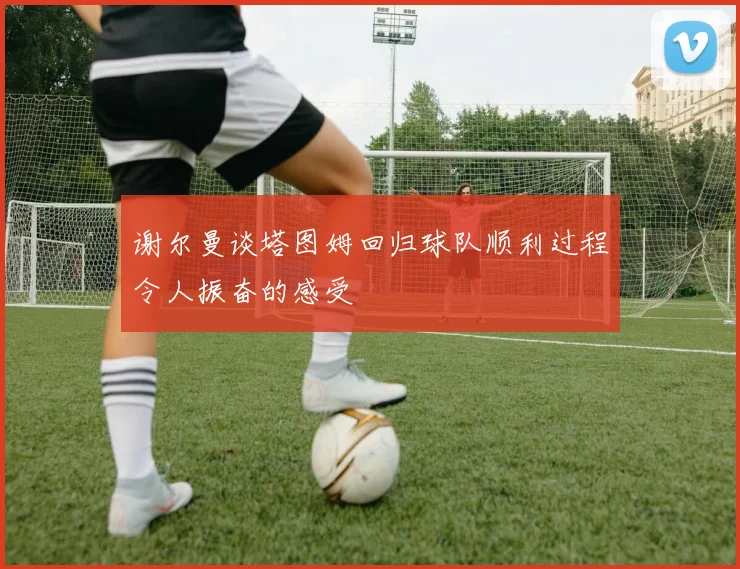 谢尔曼谈塔图姆回归球队顺利过程令人振奋的感受