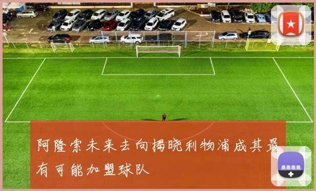 阿隆索未来去向揭晓利物浦成其最有可能加盟球队