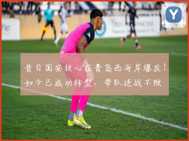 昔日国安核心在青岛西海岸爆发！如今已成功转型，带队连战不败